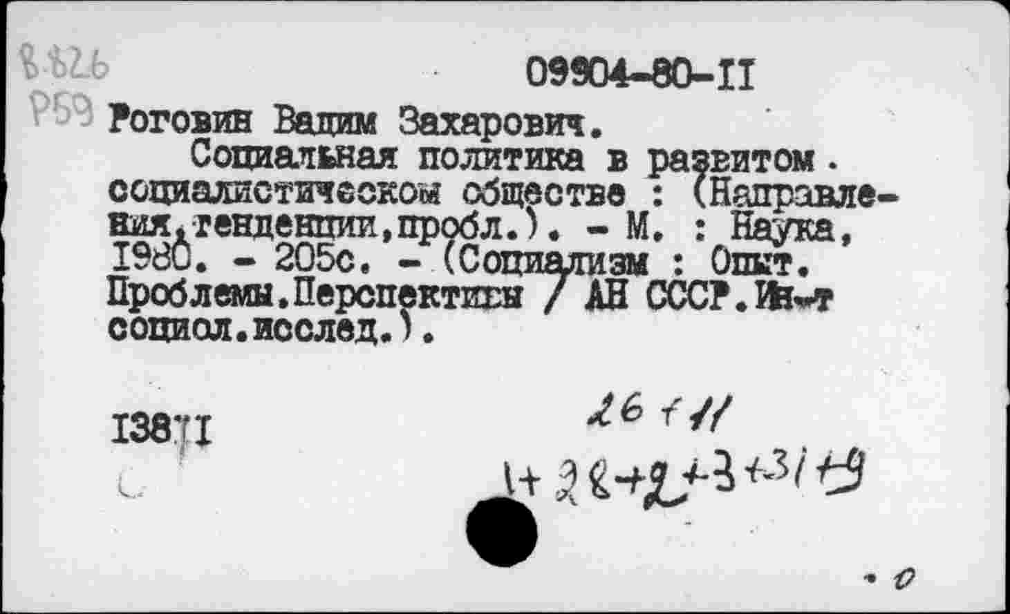 ﻿09904-80-11
Роговин Валим Захарович.
Социальная политика в развитом . социалистическом обществе : (Направления. тенденции,пробл.). - М. : Наука, 1980. - 205с. - (Социализм : Опыт. Проблемы.Перспективы / АН СССР.Йь-т сопиол.исслед.).
13871
и/

с